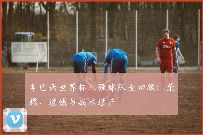 年巴西世界杯八强球队全回顾：荣耀、遗憾与战术遗产
