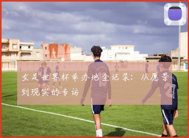 女足世界杯举办地全记录:从愿景到现实的专访