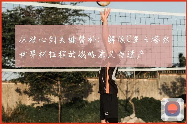 从核心到关键替补：解读C罗卡塔尔世界杯征程的战略意义与遗产