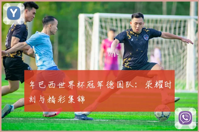 年巴西世界杯冠军德国队：荣耀时刻与精彩集锦