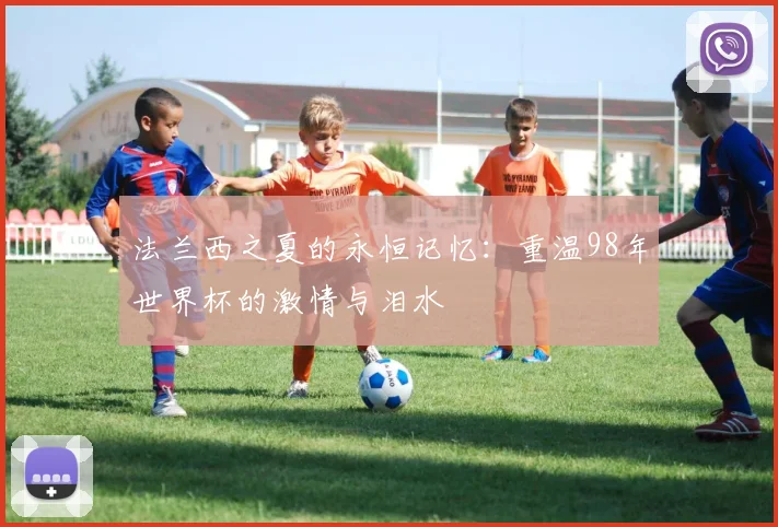 法兰西之夏的永恒记忆:重温98年世界杯的激情与泪水