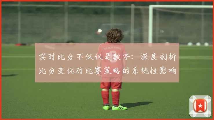 实时比分不仅仅是数字:深度剖析比分变化对比赛策略的系统性影响