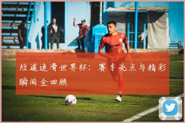 短道速滑世界杯:赛季亮点与精彩瞬间全回顾