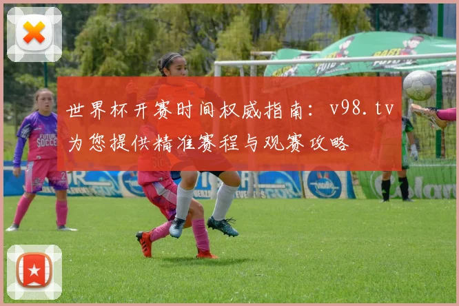 世界杯开赛时间权威指南：v98.tv为您提供精准赛程与观赛攻略