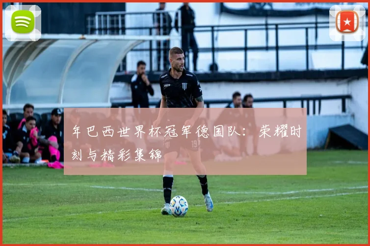 年巴西世界杯冠军德国队：荣耀时刻与精彩集锦