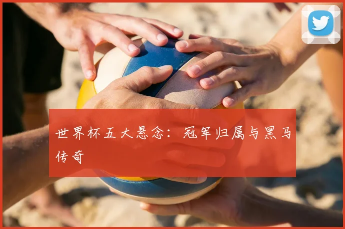 世界杯五大悬念：冠军归属与黑马传奇