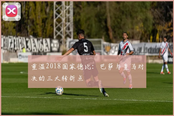 重温2018国家德比：巴萨与皇马对决的三大转折点