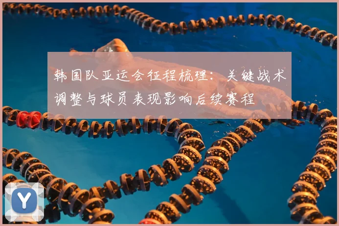 韩国队亚运会征程梳理：关键战术调整与球员表现影响后续赛程