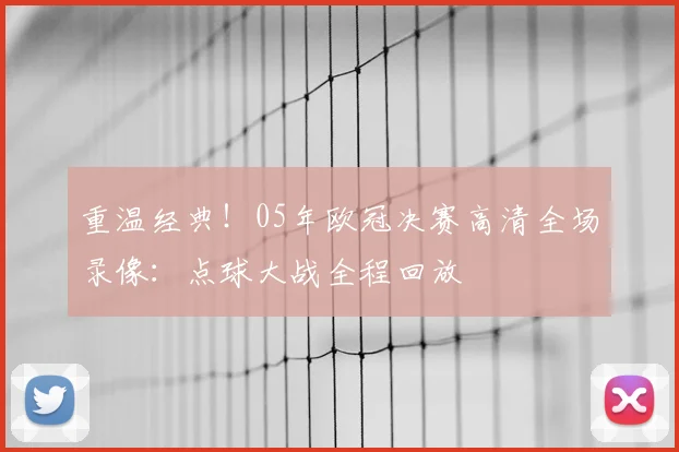 重温经典！05年欧冠决赛高清全场录像：点球大战全程回放