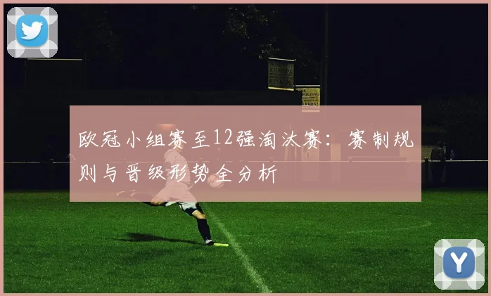 欧冠小组赛至12强淘汰赛：赛制规则与晋级形势全分析