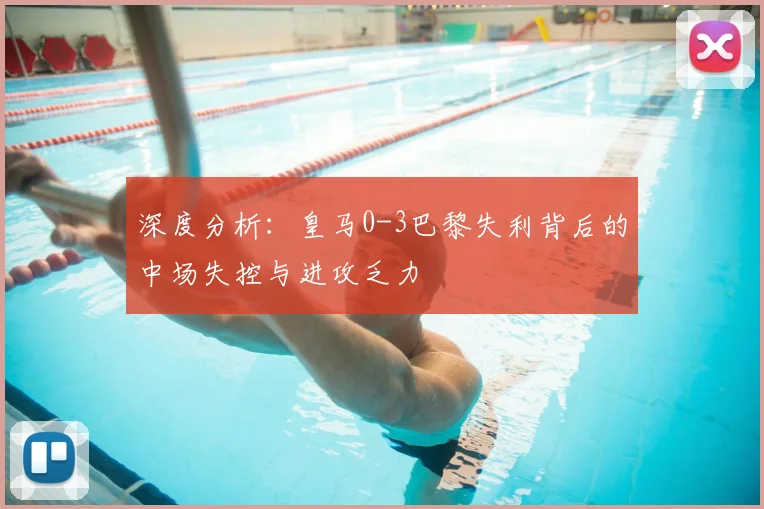 深度分析：皇马0-3巴黎失利背后的中场失控与进攻乏力