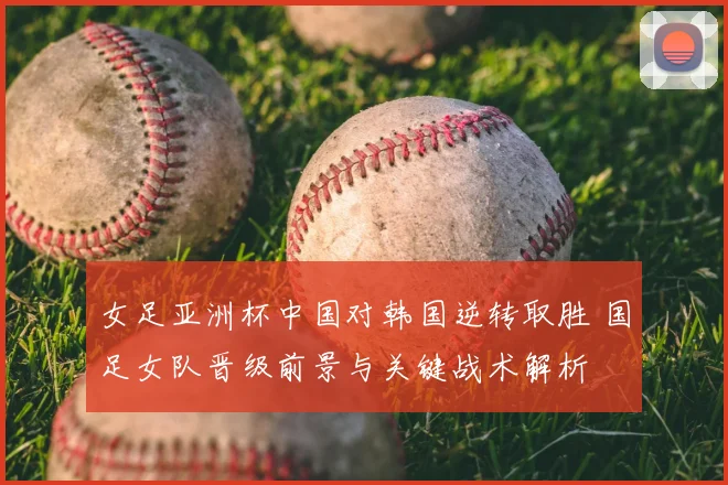 女足亚洲杯中国对韩国逆转取胜 国足女队晋级前景与关键战术解析