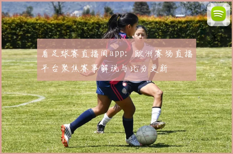 看足球赛直播间app：欧洲赛场直播平台聚焦赛事解说与比分更新