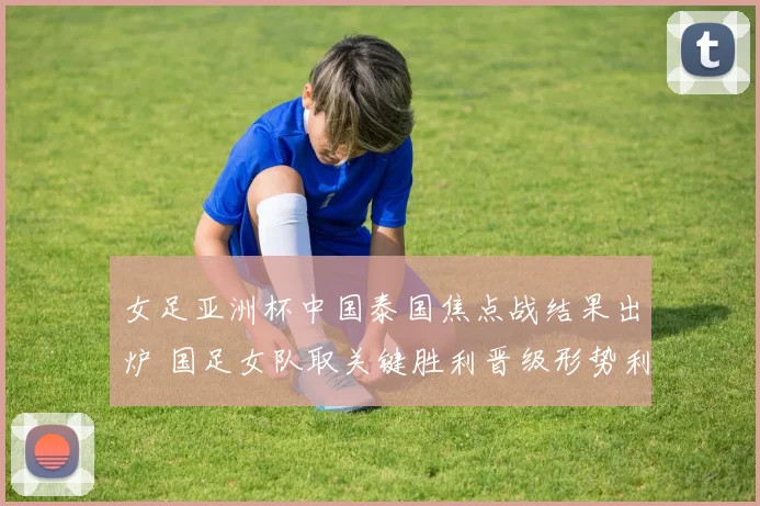 女足亚洲杯中国泰国焦点战结果出炉 国足女队取关键胜利晋级形势利好