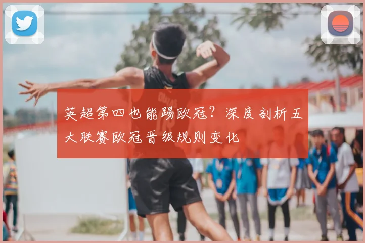 英超第四也能踢欧冠？深度剖析五大联赛欧冠晋级规则变化