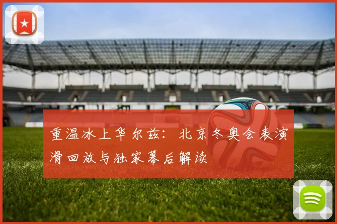 重温冰上华尔兹：北京冬奥会表演滑回放与独家幕后解读